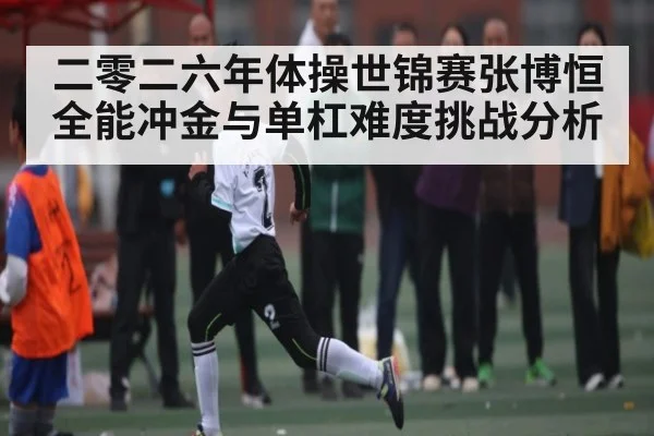 二零二六年体操世锦赛张博恒全能冲金与单杠难度挑战分析