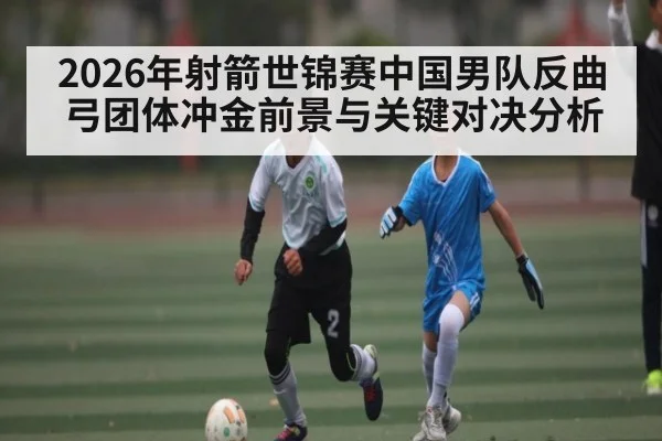 2026年射箭世锦赛中国男队反曲弓团体冲金前景与关键对决分析