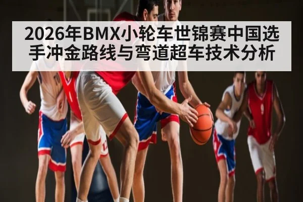 2026年BMX小轮车世锦赛中国选手冲金路线与弯道超车技术分析